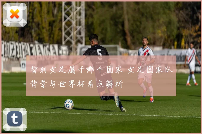 智利女足属于哪个国家 女足国家队背景与世界杯看点解析