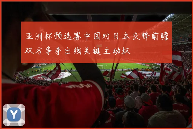 亚洲杯预选赛中国对日本交锋前瞻双方争夺出线关键主动权
