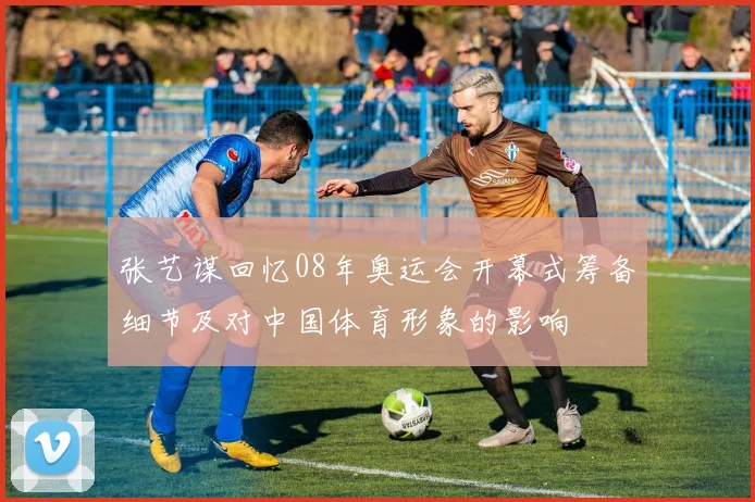 张艺谋回忆08年奥运会开幕式筹备细节及对中国体育形象的影响