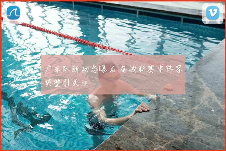 广东队新动态曝光 备战新赛季阵容调整引关注