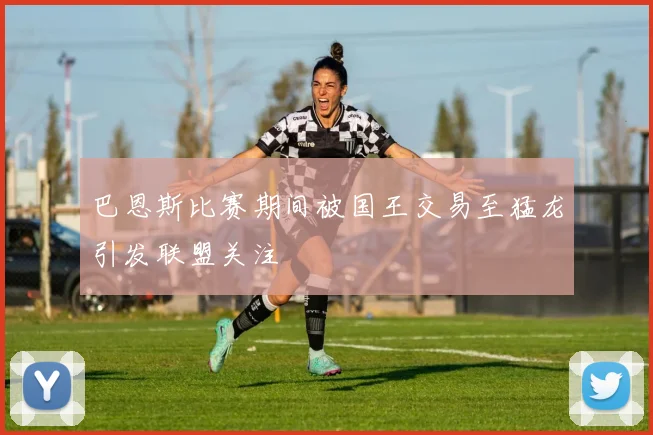 巴恩斯比赛期间被国王交易至猛龙引发联盟关注