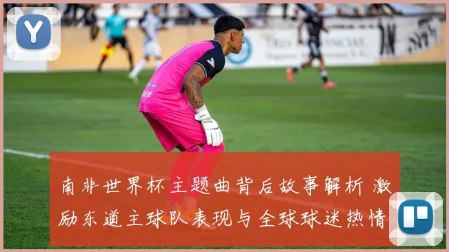 南非世界杯主题曲背后故事解析 激励东道主球队表现与全球球迷热情