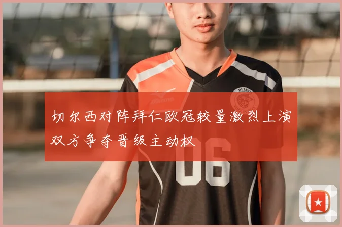 切尔西对阵拜仁欧冠较量激烈上演双方争夺晋级主动权