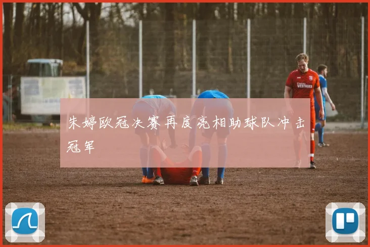 朱婷欧冠决赛再度亮相助球队冲击冠军