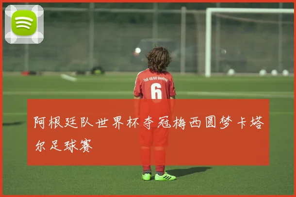 阿根廷队世界杯夺冠梅西圆梦卡塔尔足球赛