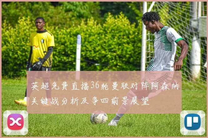 英超免费直播36轮曼联对阵阿森纳关键战分析及争四前景展望