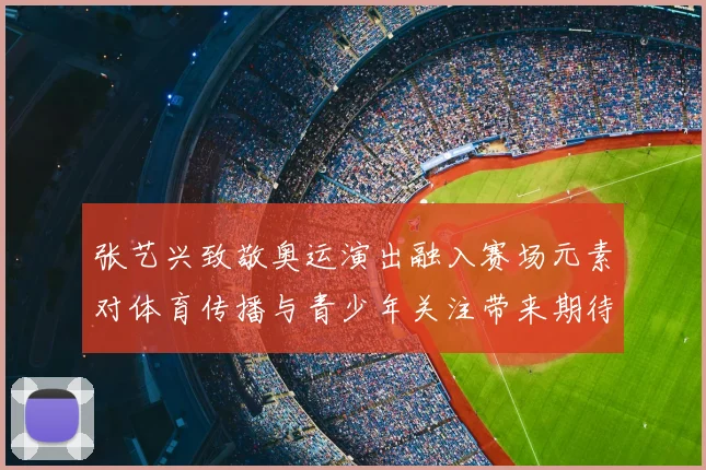 张艺兴致敬奥运演出融入赛场元素对体育传播与青少年关注带来期待