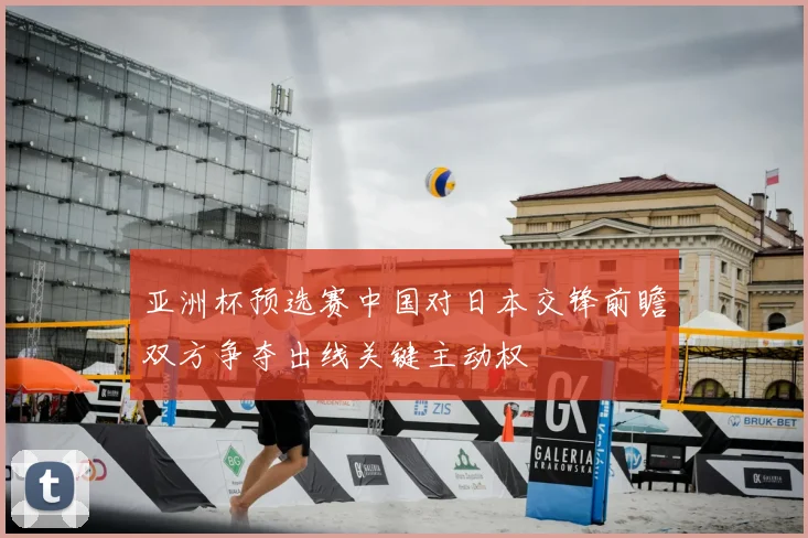 亚洲杯预选赛中国对日本交锋前瞻双方争夺出线关键主动权