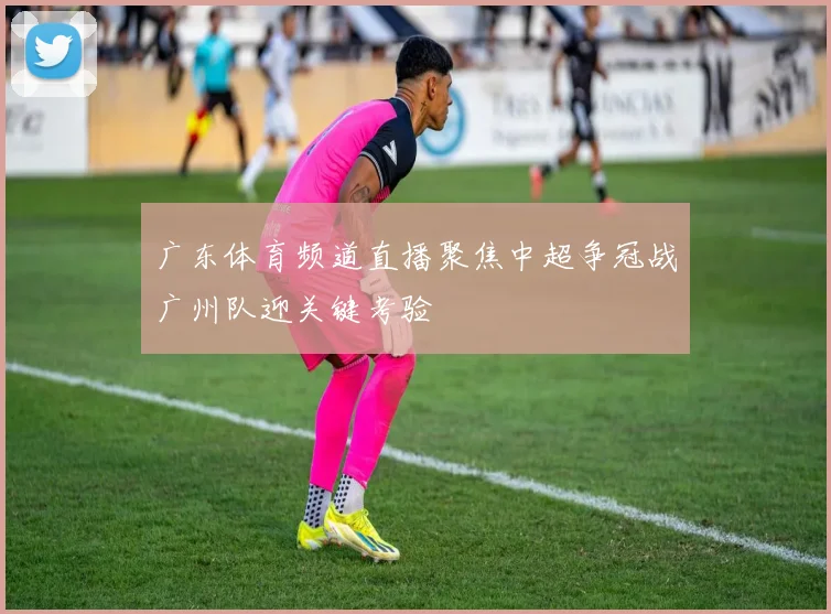 广东体育频道直播聚焦中超争冠战广州队迎关键考验