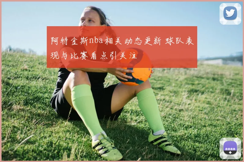 阿特金斯nba相关动态更新 球队表现与比赛看点引关注