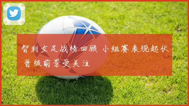 智利女足战绩回顾 小组赛表现起伏 晋级前景受关注