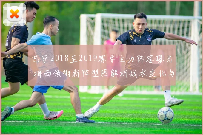 巴萨2018至2019赛季主力阵容曝光 梅西领衔新阵型图解析战术变化与争冠前景