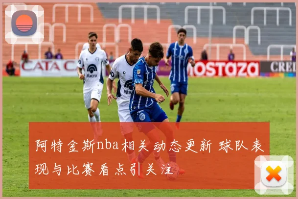 阿特金斯nba相关动态更新 球队表现与比赛看点引关注