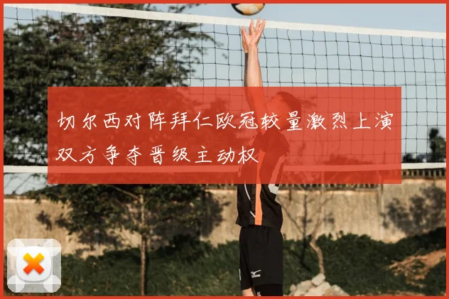 切尔西对阵拜仁欧冠较量激烈上演双方争夺晋级主动权