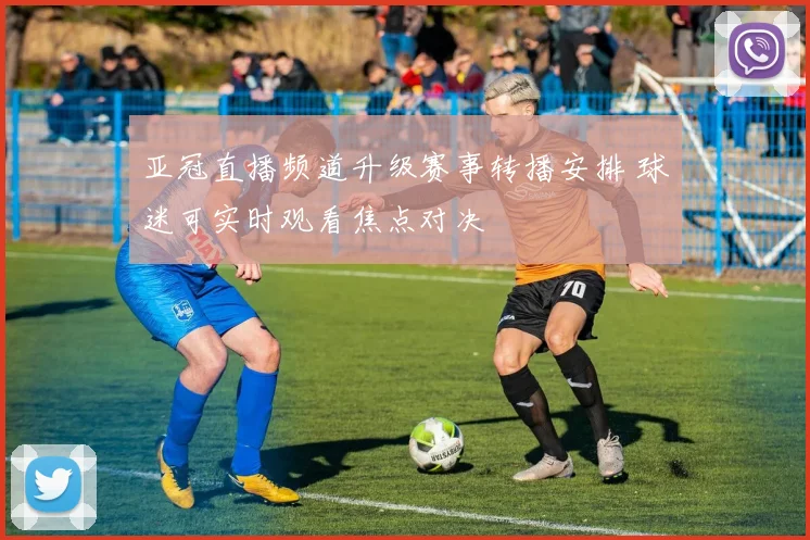 亚冠直播频道升级赛事转播安排 球迷可实时观看焦点对决