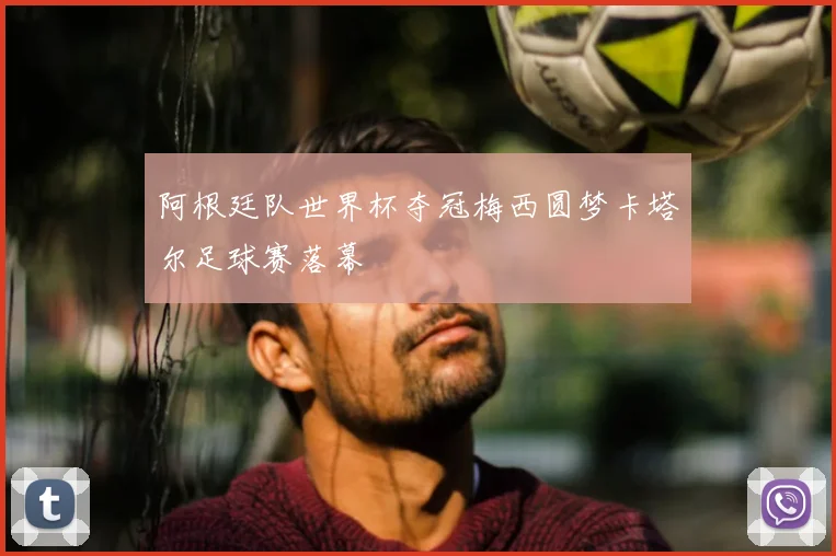 阿根廷队世界杯夺冠梅西圆梦卡塔尔足球赛落幕