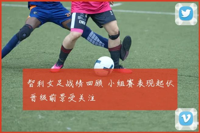 智利女足战绩回顾 小组赛表现起伏 晋级前景受关注