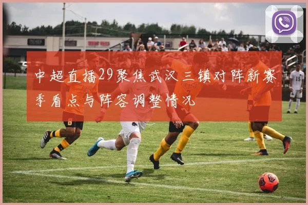 中超直播29聚焦武汉三镇对阵新赛季看点与阵容调整情况